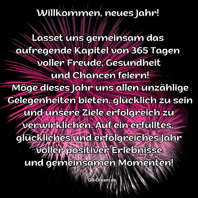 Willkommen, neues Jahr! Lasst uns gemeinsam das aufregende Kapitel von 365 Tagen voller Freude, Gesundheit und Chancen feiern! Möge dieses Jahr uns allen unzählige Gelegenheiten bieten, glücklich zu sein und unsere Ziele erfolgreich zu verwirklichen. Auf ein erfülltes, glückliches und erfolgreiches Jahr voller positiver Erlebnisse und gemeinsamen Momenten!